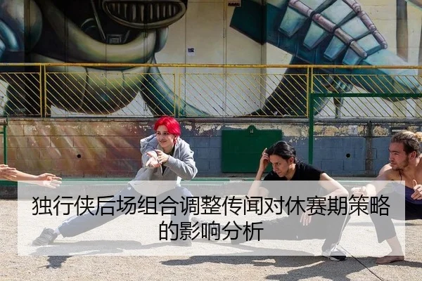 独行侠后场组合调整传闻对休赛期策略的影响分析